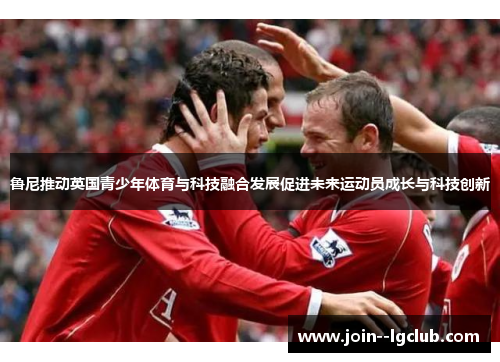 鲁尼推动英国青少年体育与科技融合发展促进未来运动员成长与科技创新