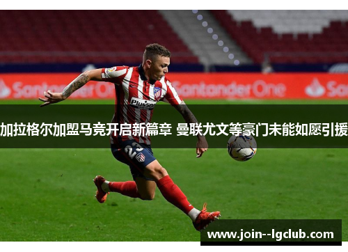 加拉格尔加盟马竞开启新篇章 曼联尤文等豪门未能如愿引援 加拉格尔加盟马竞开启新篇章 曼联尤文等豪门未能如愿引援