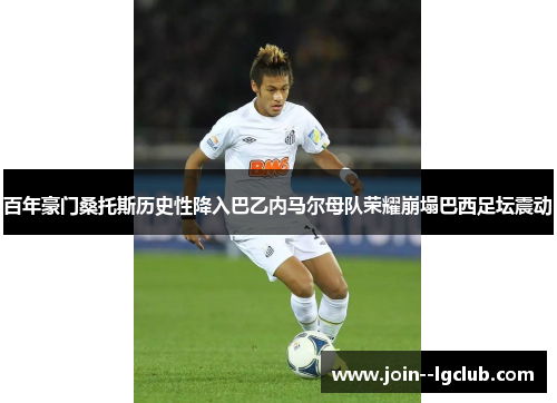 百年豪门桑托斯历史性降入巴乙内马尔母队荣耀崩塌巴西足坛震动 百年豪门桑托斯历史性降入巴乙内马尔母队荣耀崩塌巴西足坛震动