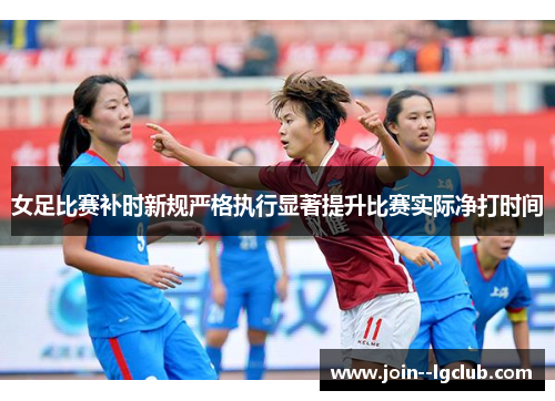女足比赛补时新规严格执行显著提升比赛实际净打时间 女足比赛补时新规严格执行显著提升比赛实际净打时间
